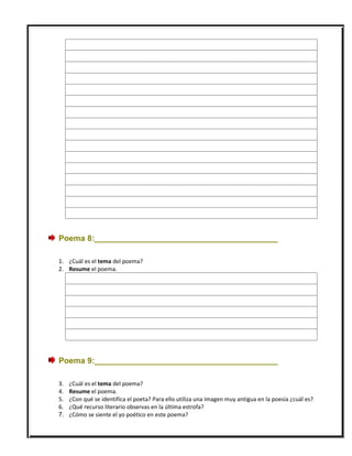 Poema 8:_________________________________________
1. ¿Cuál es el tema del poema?
2. Resume el poema.
Poema 9:_________________________________________
3. ¿Cuál es el tema del poema?
4. Resume el poema.
5. ¿Con qué se identifica el poeta? Para ello utiliza una imagen muy antigua en la poesía ¿cuál es?
6. ¿Qué recurso literario observas en la última estrofa?
7. ¿Cómo se siente el yo poético en este poema?
 