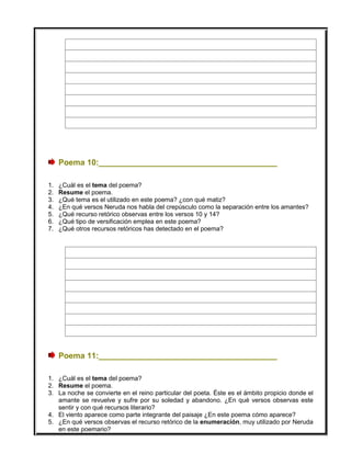 Poema 10:________________________________________
1. ¿Cuál es el tema del poema?
2. Resume el poema.
3. ¿Qué tema es el utilizado en este poema? ¿con qué matiz?
4. ¿En qué versos Neruda nos habla del crepúsculo como la separación entre los amantes?
5. ¿Qué recurso retórico observas entre los versos 10 y 14?
6. ¿Qué tipo de versificación emplea en este poema?
7. ¿Qué otros recursos retóricos has detectado en el poema?
Poema 11:________________________________________
1. ¿Cuál es el tema del poema?
2. Resume el poema.
3. La noche se convierte en el reino particular del poeta. Éste es el ámbito propicio donde el
amante se revuelve y sufre por su soledad y abandono. ¿En qué versos observas este
sentir y con qué recursos literario?
4. El viento aparece como parte integrante del paisaje ¿En este poema cómo aparece?
5. ¿En qué versos observas el recurso retórico de la enumeración, muy utilizado por Neruda
en este poemario?
 