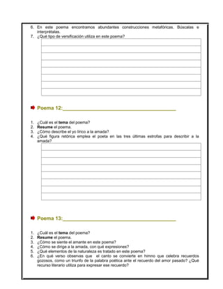 6. En este poema encontramos abundantes construcciones metafóricas. Búscalas e
interprétalas.
7. ¿Qué tipo de versificación utiliza en este poema?
Poema 12:________________________________________
1. ¿Cuál es el tema del poema?
2. Resume el poema.
3. ¿Cómo describe el yo lírico a la amada?
4. ¿Qué figura retórica emplea el poeta en las tres últimas estrofas para describir a la
amada?
Poema 13:________________________________________
1. ¿Cuál es el tema del poema?
2. Resume el poema.
3. ¿Cómo se siente el amante en este poema?
4. ¿Cómo se dirige a la amada, con qué expresiones?
5. ¿Qué elementos de la naturaleza es tratado en este poema?
6. ¿En qué verso observas que el canto se convierte en himno que celebra recuerdos
gozosos, como un triunfo de la palabra poética ante el recuerdo del amor pasado? ¿Qué
recurso literario utiliza para expresar ese recuerdo?
 