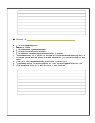 Poema 14:________________________________________
1. ¿Cuál es el tema del poema?
2. Resume el poema.
3. ¿Qué sentimientos expresa el amante?
4. ¿Qué le propone el amante a la amada?
5. ¿Qué elementos naturales le presenta el amante a la amada?
6. La tristeza motivada por el fracaso del amor es el tono más recurrente del libro y afecta a
un paisaje que se llena de símbolos de ese sentimiento. ¿En qué verso observas esa
tristeza?
7. ¿Qué fuerza de la naturaleza destaca en el poema y qué simboliza?
8. Comenta este versos “Sin embargo alguna vez corrió una sombra extraña / por tus ojos”.
9. ¿Qué figura literaria hay en “mi alegría muerde tu boca de ciruela”
 