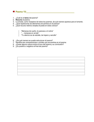 Poema 15:________________________________________
1. ¿Cuál es el tema del poema?
2. Resume el poema.
3. La amada, como receptora de todos los poemas, de qué manera aparece para el amante.
4. ¿Qué repeticiones de elementos encuentras en el poema?
5. ¿Qué recurso retórico emplea el poeta en estos versos?
 “Mariposa de sueño, te pareces a mi alma”
 “… mariposa en arrullo”
 “Tu silencio es de estrella, tan lejano y sencillo”
6. ¿De qué manera se puede estructurar el poema?
7. Identifica las comparaciones o símiles que encuentres en el poema.
8. ¿Existe alguna ruptura entre el tono del poema y su conclusión?
9. ¿Es positivo o negativo el final del poema?
 
