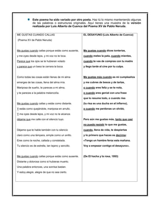 Este poema ha sido variado por otro poeta. Haz tú lo mismo manteniendo algunas
de las palabras o estructuras originales. Aquí tienes una muestra de la versión
realizada por Luis Alberto de Cuenca del Poema XV de Pablo Neruda.
ME GUSTAS CUANDO CALLAS
(Poema XV de Pablo Neruda)
Me gustas cuando callas porque estás como ausente,
y me oyes desde lejos, y mi voz no te toca.
Parece que los ojos se te hubieran volado
y parece que un beso te cerrara la boca.
Como todas las cosas están llenas de mi alma
emerges de las cosas, llena del alma mía.
Mariposa de sueño, te pareces a mi alma,
y te pareces a la palabra melancolía.
Me gustas cuando callas y estás como distante.
Y estás como quejándote, mariposa en arrullo.
Y me oyes desde lejos, y mi voz no te alcanza:
déjame que me calle con el silencio tuyo.
Déjame que te hable también con tu silencio
claro como una lámpara, simple como un anillo.
Eres como la noche, callada y constelada.
Tu silencio es de estrella, tan lejano y sencillo.
Me gustas cuando callas porque estás como ausente.
Distante y dolorosa como si hubieras muerto.
Una palabra entonces, una sonrisa bastan.
Y estoy alegre, alegre de que no sea cierto.
EL DESAYUNO (Luis Alberto de Cuenca)
Me gustas cuando dices tonterías,
cuando metes la pata, cuando mientes,
cuando te vas de compras con tu madre
y llego tarde al cine por tu culpa.
Me gustas más cuando es mi cumpleaños
y me cubres de besos y de tartas,
o cuando eres feliz y se te nota,
o cuando eres genial con una frase
que lo resume todo, o cuando ríes
(tu risa es una ducha en el infierno),
o cuando me perdonas un olvido.
Pero aún me gustas más, tanto que casi
no puedo resistir lo que me gustas,
cuando, llena de vida, te despiertas
y lo primero que haces es decirme:
«Tengo un hambre feroz esta mañana.
Voy a empezar contigo el desayuno».
(De El hacha y la rosa, 1993)
 