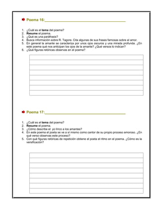 Poema 16:________________________________________
1. ¿Cuál es el tema del poema?
2. Resume el poema.
3. ¿Qué es una paráfrasis?
4. Busca información sobre R. Tagore. Cita algunas de sus frases famosas sobre el amor.
5. En general la amante se caracteriza por unos ojos oscuros y una mirada profunda. ¿En
este poema qué nos anticipan los ojos de la amante? ¿Qué versos lo indican?
6. ¿Qué figuras retóricas observas en el poema?
Poema 17:________________________________________
1. ¿Cuál es el tema del poema?
2. Resume el poema.
3. ¿Cómo describe el yo lírico a los amantes?
4. En este poema el poeta se ve a sí mismo como cantor de su propio proceso amoroso. ¿En
qué verso observas este proceso?
5. Con qué figuras retóricas de repetición obtiene el poeta el ritmo en el poema. ¿Cómo es la
versificación?
 