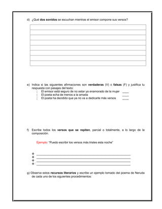 d) ¿Qué dos sonidos se escuchan mientras el emisor compone sus versos?
e) Indica si las siguientes afirmaciones son verdaderas (V) o falsas (F) y justifica tu
respuesta con pasajes del texto:
 El emisor está seguro de no estar ya enamorado de la mujer ____
 El poeta echa de menos a la amada ____
 El poeta ha decidido que ya no va a dedicarle más versos ____
f) Escribe todos los versos que se repiten, parcial o totalmente, a lo largo de la
composición.
Ejemplo: “Puedo escribir los versos más tristes esta noche”
 __________________________________________________________
 __________________________________________________________
 __________________________________________________________
 __________________________________________________________
g) Observa estos recursos literarios y escribe un ejemplo tomado del poema de Neruda
de cada uno de los siguientes procedimientos:
 