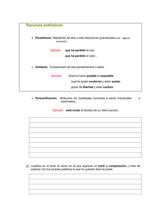 Recursos estilísticos:
Paralelismo. Repetición de dos o más estructuras gramaticales con alguna
variación.
Ejemplo: que ha perdido la risa,
que ha perdido el color…
Antítesis. Comparación de dos pensamientos o ideas.
Ejemplo: Querría hacer posible lo imposible,
querría poder mudarme y estar quedo,
gozar de libertad y estar cautivo.
Personificación. Atribución de cualidades humanas a seres irracionales o
inanimados.
Ejemplo: está mudo el teclado de su clave sonora…
g) Localiza en el texto el verso en el que aparece un símil o comparación y trata de
explicar con tus propias palabras lo que ha querido decir el poeta.
 