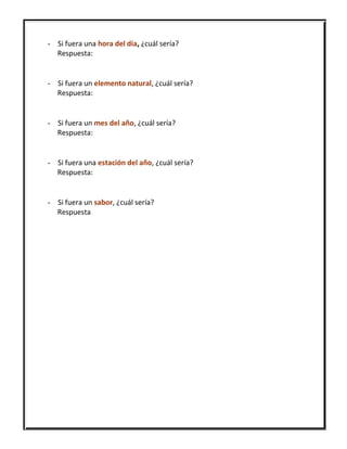 - Si fuera una hora del día, ¿cuál sería?
Respuesta:
- Si fuera un elemento natural, ¿cuál sería?
Respuesta:
- Si fuera un mes del año, ¿cuál sería?
Respuesta:
- Si fuera una estación del año, ¿cuál sería?
Respuesta:
- Si fuera un sabor, ¿cuál sería?
Respuesta
 