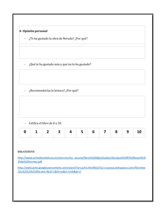 4- Opinión personal
– ¿Te ha gustado la obra de Neruda? ¿Por qué?
– ¿Qué te ha gustado más y qué no te ha gustado?
– ¿Recomendarías la lectura? ¿Por qué?
– Califica el libro de 0 a 10.
0 1 2 3 4 5 6 7 8 9 10
BIBLIOGRAFÍA
http://www.juntadeandalucia.es/averroes/ies_azcona/libros%20digitalizados/doc/guia%20El%20lazarillo%
20de%20tormes.pdf
http://webcache.googleusercontent.com/search?q=cache:HtsHEKzjTtsJ:cruzossa.wikispaces.com/file/view
/Gu%25C3%25ADa.doc+&cd=1&hl=es&ct=clnk&gl=cl
 