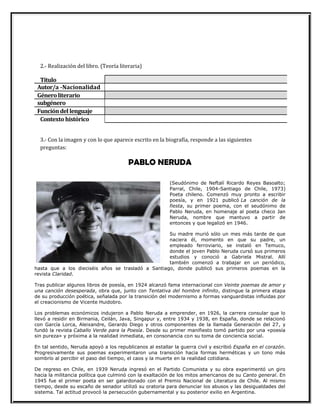 Autor/a -Nacionalidad
Géneroliterario
subgénero
Funcióndel lenguaje
2.- Realización del libro. (Teoría literaria)
Título
Contexto histórico
3.- Con la imagen y con lo que aparece escrito en la biografía, responde a las siguientes
preguntas:
PABLO NERUDA
(Seudónimo de Neftalí Ricardo Reyes Basoalto;
Parral, Chile, 1904-Santiago de Chile, 1973)
Poeta chileno. Comenzó muy pronto a escribir
poesía, y en 1921 publicó La canción de la
fiesta, su primer poema, con el seudónimo de
Pablo Neruda, en homenaje al poeta checo Jan
Neruda, nombre que mantuvo a partir de
entonces y que legalizó en 1946.
Su madre murió sólo un mes más tarde de que
naciera él, momento en que su padre, un
empleado ferroviario, se instaló en Temuco,
donde el joven Pablo Neruda cursó sus primeros
estudios y conoció a Gabriela Mistral. Allí
también comenzó a trabajar en un periódico,
hasta que a los dieciséis años se trasladó a Santiago, donde publicó sus primeros poemas en la
revista Claridad.
Tras publicar algunos libros de poesía, en 1924 alcanzó fama internacional con Veinte poemas de amor y
una canción desesperada, obra que, junto con Tentativa del hombre infinito, distingue la primera etapa
de su producción poética, señalada por la transición del modernismo a formas vanguardistas influidas por
el creacionismo de Vicente Huidobro.
Los problemas económicos indujeron a Pablo Neruda a emprender, en 1926, la carrera consular que lo
llevó a residir en Birmania, Ceilán, Java, Singapur y, entre 1934 y 1938, en España, donde se relacionó
con García Lorca, Aleixandre, Gerardo Diego y otros componentes de la llamada Generación del 27, y
fundó la revista Caballo Verde para la Poesía. Desde su primer manifiesto tomó partido por una «poesía
sin pureza» y próxima a la realidad inmediata, en consonancia con su toma de conciencia social.
En tal sentido, Neruda apoyó a los republicanos al estallar la guerra civil y escribió España en el corazón.
Progresivamente sus poemas experimentaron una transición hacia formas herméticas y un tono más
sombrío al percibir el paso del tiempo, el caos y la muerte en la realidad cotidiana.
De regreso en Chile, en 1939 Neruda ingresó en el Partido Comunista y su obra experimentó un giro
hacia la militancia política que culminó con la exaltación de los mitos americanos de su Canto general. En
1945 fue el primer poeta en ser galardonado con el Premio Nacional de Literatura de Chile. Al mismo
tiempo, desde su escaño de senador utilizó su oratoria para denunciar los abusos y las desigualdades del
sistema. Tal actitud provocó la persecución gubernamental y su posterior exilio en Argentina.
 
