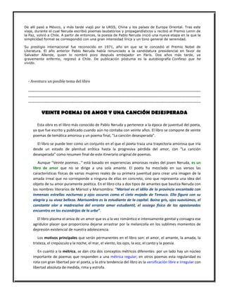 De allí pasó a México, y más tarde viajó por la URSS, China y los países de Europa Oriental. Tras este
viaje, durante el cual Neruda escribió poemas laudatorios y propagandísticos y recibió el Premio Lenin de
la Paz, volvió a Chile. A partir de entonces, la poesía de Pablo Neruda inició una nueva etapa en la que la
simplicidad formal se correspondió con una gran intensidad lírica y un tono general de serenidad.
Su prestigio internacional fue reconocido en 1971, año en que se le concedió el Premio Nobel de
Literatura. El año anterior Pablo Neruda había renunciado a la candidatura presidencial en favor de
Salvador Allende, quien lo nombró poco después embajador en París. Dos años más tarde, ya
gravemente enfermo, regresó a Chile. De publicación póstuma es la autobiografía Confieso que he
vivido.
- Aventura un posible tema del libro
...............................................................................................................................................................................................................
...............................................................................................................................................................................................................
...............................................................................................................................................................................................................
VEINTE POEMAS DE AMOR Y UNA CANCIÓN DESESPERADA
Esta obra es el libro más conocido de Pablo Neruda y pertenece a la época de juventud del poeta,
ya que fue escrito y publicado cuando aún no contaba con veinte años. El libro se compone de veinte
poemas de temática amorosa y un poema final, “La canción desesperada”.
El libro se puede leer como un conjunto en el que el poeta traza una trayectoria amorosa que iría
desde un estado de plenitud erótica hasta la progresiva pérdida del amor, con “La canción
desesperada” como resumen final de este itinerario original de poemas.
Aunque “Veinte poemas…” está basado en experiencias amorosas reales del joven Neruda, es un
libro de amor que no se dirige a una sola amante. El poeta ha mezclado en sus versos las
características físicas de varias mujeres reales de su primera juventud para crear una imagen de la
amada irreal que no corresponde a ninguna de ellas en concreto, sino que representa una idea del
objeto de su amor puramente poética. En el libro cita a dos tipos de amantes que bautiza Neruda con
los nombres literarios de Marisol y Marisombra: “Marisol es el idilio de la provincia encantada con
inmensas estrellas nocturnas y ojos oscuros como el cielo mojado de Temuco. Ella figura con su
alegría y su vivaz belleza. Marisombra es la estudiante de la capital. Boina gris, ojos suavísimos, el
constante olor a madreselva del errante amor estudiantil, el sosiego físico de los apasionados
encuentro en los escondrijos de la urbe”.
El libro plasma el ansia de un amor que es a la vez romántico e intensamente genital y consagra ese
agridulce placer que proporciona dejarse arrastrar por la melancolía en los sublimes momentos de
depresión existencial de nuestra adolescencia.
Los motivos principales que serán permanentes en el libro son: el amor, el amante, la amada, la
tristeza, el crepúsculo y la noche, el mar, el viento, los ojos, la voz, el canto y la poesía.
En cuanto a la métrica, se dan cita dos conceptos métricos diferentes: por un lado hay un núcleo
importante de poemas que responden a una métrica regular; en otros poemas esta regularidad es
rota con gran libertad por el poeta, y la otra tendencia del libro es la versificación libre e irregular con
libertad absoluta de medida, rima y estrofa.
 