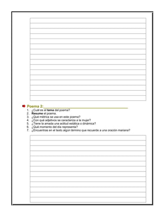 Poema 2:_________________________________________
1. ¿Cuál es el tema del poema?
2. Resume el poema.
3. ¿Qué métrica se usa en este poema?
4. ¿Con qué adjetivos se caracteriza a la mujer?
5. ¿Tiene la amada una actitud estática o dinámica?
6. ¿Qué momento del día representa?
7. ¿Encuentras en el texto algún término que recuerde a una oración mariana?
 