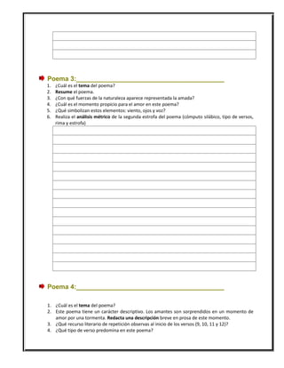 Poema 3:_________________________________________
1. ¿Cuál es el tema del poema?
2. Resume el poema.
3. ¿Con qué fuerzas de la naturaleza aparece representada la amada?
4. ¿Cuál es el momento propicio para el amor en este poema?
5. ¿Qué simbolizan estos elementos: viento, ojos y voz?
6. Realiza el análisis métrico de la segunda estrofa del poema (cómputo silábico, tipo de versos,
rima y estrofa)
Poema 4:_________________________________________
1. ¿Cuál es el tema del poema?
2. Este poema tiene un carácter descriptivo. Los amantes son sorprendidos en un momento de
amor por una tormenta. Redacta una descripción breve en prosa de este momento.
3. ¿Qué recurso literario de repetición observas al inicio de los versos (9, 10, 11 y 12)?
4. ¿Qué tipo de verso predomina en este poema?
 