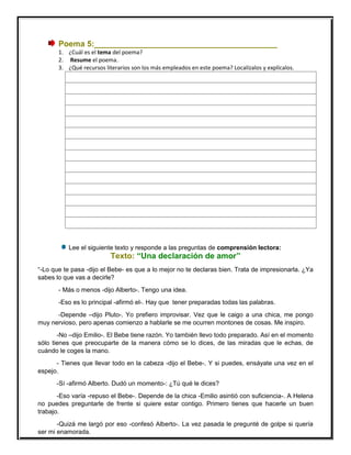 Poema 5:_________________________________________
1. ¿Cuál es el tema del poema?
2. Resume el poema.
3. ¿Qué recursos literarios son los más empleados en este poema? Localízalos y explícalos.
Lee el siguiente texto y responde a las preguntas de comprensión lectora:
Texto: “Una declaración de amor”
“-Lo que te pasa -dijo el Bebe- es que a lo mejor no te declaras bien. Trata de impresionarla. ¿Ya
sabes lo que vas a decirle?
- Más o menos -dijo Alberto-. Tengo una idea.
-Eso es lo principal -afirmó el-. Hay que tener preparadas todas las palabras.
-Depende –dijo Pluto-. Yo prefiero improvisar. Vez que le caigo a una chica, me pongo
muy nervioso, pero apenas comienzo a hablarle se me ocurren montones de cosas. Me inspiro.
-No –dijo Emilio-. El Bebe tiene razón. Yo también llevo todo preparado. Así en el momento
sólo tienes que preocuparte de la manera cómo se lo dices, de las miradas que le echas, de
cuándo le coges la mano.
- Tienes que llevar todo en la cabeza -dijo el Bebe-. Y si puedes, ensáyate una vez en el
espejo.
-Sí -afirmó Alberto. Dudó un momento-: ¿Tú qué le dices?
-Eso varía -repuso el Bebe-. Depende de la chica -Emilio asintió con suficiencia-. A Helena
no puedes preguntarle de frente si quiere estar contigo. Primero tienes que hacerle un buen
trabajo.
-Quizá me largó por eso -confesó Alberto-. La vez pasada le pregunté de golpe si quería
ser mi enamorada.
 