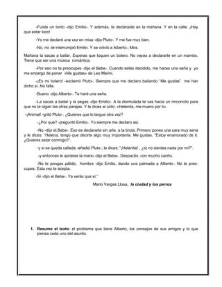 -Fuiste un tonto -dijo Emilio-. Y además, te declaraste en la mañana. Y en la calle. ¡Hay
que estar loco!
-Yo me declaré una vez en misa -dijo Pluto-. Y me fue muy bien.
-No, no -le interrumpió Emilio. Y se volvió a Alberto-, Mira.
Mañana la sacas a bailar. Esperas que toquen un bolero. No vayas a declararte en un mambo.
Tiene que ser una música romántica.
-Por eso no te preocupes -dijo el Bebe-. Cuando estés decidido, me haces una seña y yo
me encargo de poner «Me gustas» de Leo Marini.
-¡Es mi bolero! -exclamó Pluto-. Siempre que me declaro bailando “Me gustas” me han
dicho sí. No falla.
-Bueno -dijo Alberto-. Te haré una seña.
-La sacas a bailar y la pegas -dijo Emilio-. A la disimulada te vas hacia un rinconcito para
que no te oigan las otras parejas. Y le dices al oído: «Helenita, me muero por ti».
-¡Animal! -gritó Pluto-. ¿Quieres que lo largue otra vez?
-¿Por qué? -preguntó Emilio-. Yo siempre me declaro así.
-No -dijo el.Bebe-. Eso es declararte sin arte, a la bruta. Primero pones una cara muy seria
y le dices: “Helena, tengo que decirte algo muy importante. Me gustas. "Estoy enamorado de ti.
¿Quieres estar conmigo?”.
-y si se queda callada -añadió Pluto-, le dices: “¡Helenita! , ¿tú no sientes nada por mí?”.
-y entonces le aprietas la mano -dijo el Bebe-. Despacito, con mucho cariño.
-No te pongas pálido, hombre -dijo Emilio, dando una palmada a Alberto-. No te preo-
cupes. Esta vez te acepta.
-Sí -dijo el Bebe-. Ya verás que sí.”
Mario Vargas Llosa, la ciudad y los perros
1. Resume el texto: el problema que tiene Alberto, los consejos de sus amigos y lo que
piensa cada uno del asunto.
 