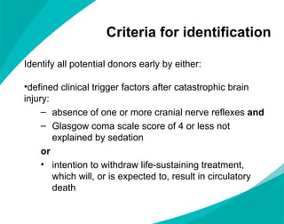 Criteria for identification Identify all potential donors early by either: defined clinical trigger factors after catastrophic brain injury: absence of one or more cranial nerve reflexes  and Glasgow coma scale score of 4 or less not explained by sedation or intention to withdraw life-sustaining treatment,  which will, or is expected to, result in circulatory death 