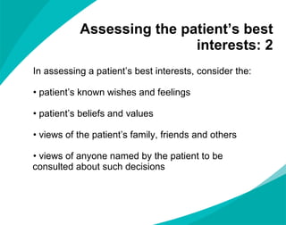 Assessing the patient ’s best interests: 2 In assessing a patient ’s best interests, consider the: patient ’s known wishes and feelings patient ’s beliefs and values views of the patient ’s family, friends and others views of anyone named by the patient to be consulted about such decisions  