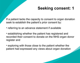 Seeking consent: 1  If a patient lacks the capacity to consent to organ donation seek to establish the patient’s prior consent by: referring to an advance statement if available establishing whether the patient has registered and recorded their consent to donate on the NHS organ donor register and  exploring with those close to the patient whether the patient had expressed any views about organ donation 