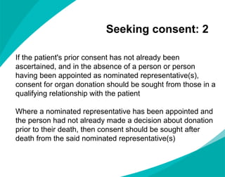 Seeking consent: 2  If the patient's prior consent has not already been ascertained, and in the absence of a person or person having been appointed as nominated representative(s), consent for organ donation should be sought from those in a qualifying relationship with the patient  Where a nominated representative has been appointed and the person had not already made a decision about donation prior to their death, then consent should be sought after death from the said nominated representative(s) 