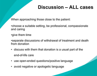 Discussion – ALL cases When approaching those close to the patient: choose a suitable setting, be professional, compassionate and caring give them time  separate discussions of withdrawal of treatment and death from donation discuss with them that donation is a usual part of the  end-of-life care use open-ended questions/positive language avoid negative or apologetic language 