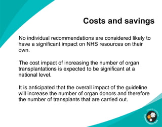Costs and savings No individual recommendations are considered likely to have a significant impact on NHS resources on their own. The cost impact of increasing the number of organ transplantations is expected to be significant at a national level. It is anticipated that the overall impact of the guideline will increase the number of organ donors and therefore the number of transplants that are carried out.  