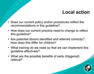 Local action Does our current policy and/or procedures reflect the recommendations in this guideline?  How does our current practice need to change to reflect this guideline?  Are potential donors identified and referred correctly? How does this differ for children? What training do we need so that we can implement this guideline effectively? What are the possible benefits of early (triggered) referral? 