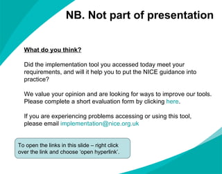 What do you think? Did the implementation tool you accessed today meet your requirements, and will it help you to put the NICE guidance into practice? We value your opinion and are looking for ways to improve our tools.  Please complete a short evaluation form by clicking  here . If you are experiencing problems accessing or using this tool,  please email  [email_address] To open the links in this slide – right click over the link and choose ‘open hyperlink’. NB. Not part of presentation 