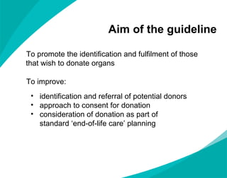 Aim of the guideline To promote the identification and fulfilment of those that wish to donate organs To improve:  identification and referral of potential donors approach to consent for donation consideration of donation as part of  standard  ‘end-of-life care’ planning 