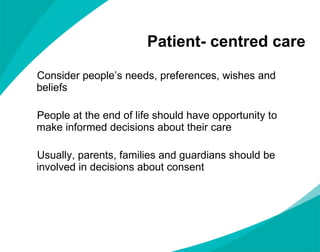 Patient- centred care Consider people ’s needs, preferences, wishes and beliefs People at the end of life should have opportunity to make informed decisions about their care Usually, parents, families and guardians should be involved in decisions about consent 