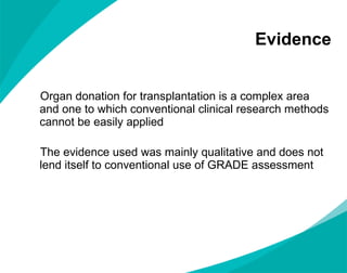 Evidence Organ donation for transplantation is a complex area and one to which conventional clinical research methods cannot be easily applied The evidence used was mainly qualitative and does not lend itself to conventional use of GRADE assessment  