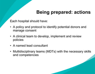 Being prepared: actions Each hospital should have: A policy and protocol to identify potential donors and manage consent A clinical team to develop, implement and review policies A named lead consultant  Multidisciplinary teams (MDTs) with the necessary skills and competencies 