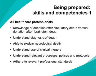 Being prepared:  skills and competencies 1 All healthcare professionals  Knowledge of donation after circulatory death versus donation after  brainstem death  Understand diagnosis of death Able to explain neurological death Understand use of clinical triggers Understand relevant processes, polices and protocols Adhere to relevant professional standards 