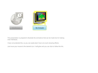 Web Browser                            My Computer




This presentation is prepared to illustrate the animations that can be made live for making
User Interfaces.

I have not protected this, so you can easily learn how to do such amazing effects.

Just move your mouse to the desired icon, it will glow and you can click to follow the link.
 