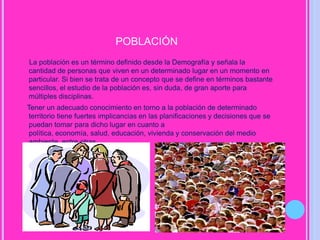población     La población es un término definido desde la Demografía y señala la cantidad de personas que viven en un determinado lugar en un momento en particular. Si bien se trata de un concepto que se define en términos bastante sencillos, el estudio de la población es, sin duda, de gran aporte para múltiples disciplinas.    Tener un adecuado conocimiento en torno a la población de determinado territorio tiene fuertes implicancias en las planificaciones y decisiones que se puedan tomar para dicho lugar en cuanto a política, economía, salud, educación, vivienda y conservación del medio ambiente, entre otras.