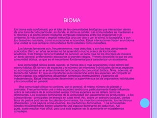 bioma      Un bioma esta conformado por el total de las comunidades biológicas que interactúan dentro de una zona de vida particular, en donde, el clima es similar. Las comunidades se mantienen a sí mismas y al bioma entero mediante complejas relaciones entre los organismos y el ambiente; la vida animal y vegetal interactúa una con otra y con el clima, la topografía, y con los desastres naturales, como inundaciones e incendios. Estas interacciones hacen a un bioma una unidad la cual contiene comunidades tanto estables como inestables.      Los biomas terrestres son, frecuentemente, mas descritos, y son las mas comúnmente conocidos. Pero, en años recientes se ha aprendido mucho acerca de los biomas acuáticos, Este trabajo tiene la finalidad de conocer un poco mas de los dos tipos de manera un tanto general, pretendiendo esbozarlos a grandes rasgos. Primero describiré lo que es una comunidad biótica, ya que es el mecanismo fundamental para caracterizar un ecosistema.      Una comunidad biótica existe cuando, al menos dos o más organismos viven dentro del mismo hábitat. El número de especies y el número de miembros individuales de esas especies no son importantes en el entendimiento del concepto de comunidad biótica. Ni es, además, el tamaño del hábitat. Lo que es importante es la interacción entre las especies. Al compartir el mismo hábitat, los organismos desarrollan complejas interrelaciones y patrones de independencia. Estas interacciones determinan la supervivencia de los organismos individuales y la comunidad en general.       Una comunidad biótica no contiene, por lo general, el mismo número de plantas y animales. Frecuentemente una o más especies tendrá una particularmente fuerte influencia sobre la naturaleza de la comunidad entera. Dichas especies se les refiere como las dominantes. Las especies dominantes de la comunidad son usualmente los productores - o los consumidores - principales de energía en cada nivel. Así, sobre un estrecho pastizal, ciertos tipos de pastos podrían ser las plantas dominantes, los insectos come-plantas, los herbívoros dominantes, y los pájaros come-insectos, los predadores dominantes.   Los ecosistemas simples frecuentemente tienen solamente una especie dominante en cada nivel. Así pues, suele resultar más difícil, para una sola especie ser la dominante en ecosistemas complejos.