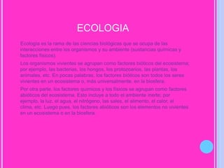 ECOLOGIA      Ecología es la rama de las ciencias biológicas que se ocupa de las interacciones entre los organismos y su ambiente (sustancias químicas y factores físicos).      Los organismos vivientes se agrupan como factores bióticos del ecosistema; por ejemplo, las bacterias, los hongos, los protozoarios, las plantas, los animales, etc. En pocas palabras, los factores bióticos son todos los seres vivientes en un ecosistema o, más universalmente, en la biosfera.     Por otra parte, los factores químicos y los físicos se agrupan como factores abióticos del ecosistema. Esto incluye a todo el ambiente inerte; por ejemplo, la luz, el agua, el nitrógeno, las sales, el alimento, el calor, el clima, etc. Luego pues, los factores abióticos son los elementos no vivientes en un ecosistema o en la biosfera.