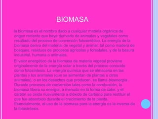 biomasa    la biomasa es el nombre dado a cualquier materia orgánica de  origen reciente que haya derivado de animales y vegetales como resultado del proceso de conversión fotosintético. La energía de la biomasa deriva del material de vegetal y animal, tal como madera de bosques, residuos de procesos agrícolas y forestales, y de la basura industrial, humana o animales.    El valor energético de la biomasa de materia vegetal proviene originalmente de la energía solar a través del proceso conocido como fotosíntesis. La energía química que se almacena en las plantas y los animales (que se alimentan de plantas u otros animales), o en los desechos que producen, se llama bioenergía . Durante procesos de conversión tales como la combustión, la biomasa libera su energía, a menudo en la forma de calor, y el carbón se oxida nuevamente a dióxido de carbono para restituir el que fue absorbido durante el crecimiento de la planta. Esencialmente, el uso de la biomasa para la energía es la inversa de la fotosíntesis.