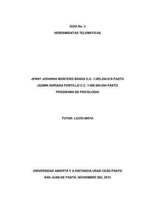 GUIA No. 3
HERRAMIENTAS TELEMATICAS

JENNY JOHANNA MONTERO BANDA C.C. 1.085.294.078 PASTO
JAZMIN ADRIANA PORTILLO C.C. 1.006.994.694 PASTO
PROGRAMA DE PSICOLOGIA

TUTOR: LUCIO MAYA

UNIVERSIDAD ABIERTA Y A DISTANCIA UNAD CEAD PASTO
SAN JUAN DE PASTO, NOVIEMBRE DEL 2013

 