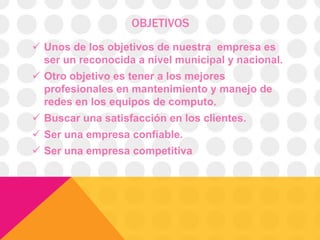OBJETIVOS
 Unos de los objetivos de nuestra empresa es
ser un reconocida a nivel municipal y nacional.
 Otro objetivo es tener a los mejores
profesionales en mantenimiento y manejo de
redes en los equipos de computo.
 Buscar una satisfacción en los clientes.
 Ser una empresa confiable.
 Ser una empresa competitiva

 