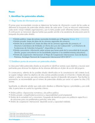Guía Pedagógica para la Convivencia Escolar 51 
Pasos: 
1. Identificar los potenciales aliados. 
1.1 Elegir fuentes de información por sector. 
El primer paso recomendado consiste en determinar las fuentes de información a partir de las cuales se 
delimitará la búsqueda de potenciales aliados dentro de cada sector. Como se mencionó anteriormente, 
cada sector incluye múltiples organizaciones y por lo tanto pueden existir diferentes fuentes o directorios. 
A continuación se mencionan algunas fuentes que pueden servirle a las secretarías de educación para la 
búsqueda de potenciales aliados: 
• Ámbito público: mapa de actores nacionales brindado por el Programa (Anexo 2.1). 
• Ámbito privado: bases de datos de las cámaras regionales de comercio. 
• Ámbito de la sociedad civil: bases de datos de las cámaras regionales de comercio, el 
Directorio Colombiano de Entidades sin Ánimo de Lucro de Codesarrollo17 y el Directorio de 
Fundaciones de Colombia Incluyente18, disponibles en internet. 
• Ámbito comunitario: información sobre actores que hacen parte de la comunidad de la escuela 
(familia, grupos comunitarios en las localidades próximas a los establecimientos educativos). 
• Ámbito de cooperación internacional: el Mapa de Cooperación Internacional, Guía de Buenas 
Prácticas, Estrategia Nacional de Cooperación Internacional 2012-201419. 
1.2 Establecer puntos de encuentro con potenciales aliados. 
La clave para hallar potenciales aliados se encuentra en identificar actores cuyos objetivos y recursos sean 
pertinentes para alcanzar los objetivos de las alianzas definidos en el plan de acción del proyecto. 
En consecuencia, además de los posibles aliados identificados en la caracterización del contexto local, 
se sugiere indagar sobre los objetivos de otros actores preseleccionados en el barrido o listado del paso 
anterior y sobre los recursos que estos actores podrían aportar al desarrollo del proyecto. Para facilitar la 
priorización, es recomendable que el número de potenciales aliados por sector no supere los diez (10) 
actores. 
Igualmente, es relevante señalar que cada actor obedece a diferentes lógicas o prioridades y, por ende 
vale, la pena tener en cuenta los siguientes criterios: 
• Ámbito público: disposiciones normativas y de política pública. 
• Ámbito privado: competitividad económica y responsabilidad social empresarial. 
• Ámbito de la sociedad civil y comunitario: búsqueda de beneficios para una población específica o 
de soluciones para una problemática particular, entre otros. 
• Ámbito de cooperación internacional: desarrollo social y capacidad instalada. 
17 Visitar http://www.codesarrollo.org.co/desal/. 
18 Visitar http://www.colombiaincluyente.org/directoriofundaciones.php. 
19 Visitar http://www.apccolombia.gov.co/. 
 