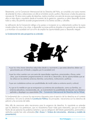 Guía P 98 edagógica para la Convivencia Escolar 
Brevemente, con la Convención Internacional de los Derechos del Niño, se consolida una nueva manera 
de entender la niñez y relacionarse con ella en el ámbito social y político. Reconocer a todos las personas 
menores de 18 años como sujetos de derechos, implica movilizar una serie de recursos que aseguren para 
ellos un trato digno y equitativo desde el momento de la gestación, garantice su pleno desarrollo durante 
toda su vida y les permita acceder progresivamente a los bienes sociales y culturales. 
La ratificación de la Convención obliga a los países a incorporar en su ordenamiento jurídico la nueva 
mirada sobre los niños y las niñas, a desarrollar acciones políticas dirigidas a la garantía de sus derechos 
y a movilizar a la sociedad civil con el fin de ampliar las oportunidades para su desarrollo integral. 
Lo fundamental de esta perspectiva es entender: 
• que los niños tienen derechos adquiridos desde su nacimiento y que estos derechos deben ser 
garantizados por el Estado y exigidos por la sociedad civil; 
• que los niños cuentan con una serie de capacidades cognitivas, emocionales y físicas, entre 
otras, que incrementan progresivamente en virtud de su desarrollo y de las oportunidades que se 
les ofrece en los distintos entornos (familiar, comunitario, institucional y político); 
• que son ciudadanos activos con posibilidades de incidir sobre su entorno social y cultural, 
• y que en la medida en que se enriquezcan sus entornos de socialización, como sus familias, sus 
entornos educativos y recreacionales, etc., se incrementarán las posibilidades de descubrir sus intereses y 
aptitudes y desplegar sus capacidades (Ver: Convención Internacional de Derechos de los Niños). 
Es fundamental dar a conocer los mecanismos dispuestos para el ejercicio de los derechos en el contexto 
colombiano. Tal como lo señala la Constitución Política, los principales mecanismos son los derechos de 
petición y las acciones de tutela. 
Más allá de mencionar estos mecanismos para la exigencia de derechos, lo importante es entender 
que los derechos nos pertenecen, que no necesitamos hacer nada para merecerlos, que por el simple 
hecho de ser personas los podemos reclamar y que es obligación del Estado garantizarlos, promoverlos y 
restituirlos cuando han sido vulnerados (Ver: Anexo 1. Síntesis de instrumentos, alcances y modelo de 
presentación). 
 