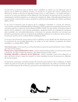Guía Pedagógica para la Convivencia Escolar14
De esta forma, la formación para el ejercicio de la ciudadanía se articula con una educación para el
ejercicio de los DDHH que pretende convertir a la escuela en un espacio de vivencia cotidiana de la
democracia, donde se reconoce la dignidad humana como un valor supremo, y se puede participar y
convivir en un marco de valoración de las diferencias. Esta articulación se preocupa por la concreción o
materialización real de los derechos y, en materia de competencias, debe ir enfocada especialmente hacia
el conocimiento y vivencia de los mismos, teniendo en cuenta las particularidades del contexto colombiano
(MEN, 2010).
Es así como la formación para el ejercicio de la ciudadanía comprende un conjunto de creencias,
conocimientos,actitudesyhabilidades(Bolívar&Balaguer,2007)necesariosparagarantizarlaparticipación,
convivencia pacífica y valoración de las diferencias (MEN, 2003). De esta manera, la formación para el
ejercicio de la ciudadanía, como proceso pedagógico, demanda enseñar las competencias necesarias
para consolidar una comunidad democrática, y estructurar los procesos educativos con acciones que
permitan la participación activa en la resolución de problemas cotidianos, la construcción de las normas y
la resolución pacífica de los conflictos (Bolívar & Balaguer,2007).
En el marco de la formación para el ejercicio de la ciudadanía se han identificado tres dimensiones para
la construcción de una sociedad democrática, las cuales, en la vida cotidiana, se presentan de manera
articulada y no aislada (MEN, 2003):
Convivencia y paz: convivir pacífica y constructivamente con personas que frecuentemente tienen intereses
que riñen con los propios.
Participación y responsabilidad democrática: construir colectivamente acuerdos y consensos sobre normas
y decisiones que rigen a todas las personas y que deben favorecer el bien común.
Pluralidad, identidad y valoración de las diferencias: construir sociedad a partir de la diferencia, es
decir, del hecho de que a pesar de compartir la misma naturaleza humana, las personas son diferentes
de muchas maneras.
De esta forma, para lograr consolidar procesos de formación para el ejercicio de la ciudadanía, se deben
realizar acciones en la escuela que respondan a estas tres dimensiones; las cuales se convierten en retos
para consolidar espacios de convivencia, participación y pluralidad tanto en la escuela como fuera de ella.
 