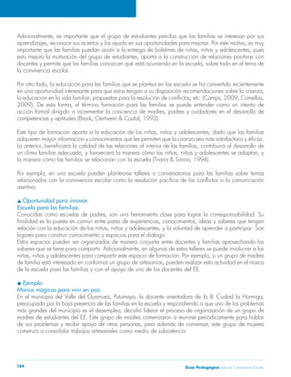 Guía Pedagógica para la Convivencia Escolar184
Adicionalmente, es importante que el grupo de estudiantes perciba que las familias se interesan por sus
aprendizajes, reconoce sus aciertos y los ayuda en sus oportunidades para mejorar. Por este motivo, es muy
importante que las familias puedan asistir a la entrega de boletines de niñas, niños y adolescentes; pues
esto mejora la motivación del grupo de estudiantes, aporta a la construcción de relaciones positivas con
docentes y permite que las familias conozcan qué está ocurriendo en la escuela, sobre todo en el tema de
la convivencia escolar.
Por otro lado, la educación para las familias que se plantea en las escuela se ha convertido recientemente
en una oportunidad interesante para que estas tengan a su disposición recomendaciones sobre la crianza,
la educación en la vida familiar, propuestas para la resolución de conflictos, etc. (Camps, 2009; Comellas,
2009). De esta forma, el término formación para las familias se puede entender como un intento de
acción formal dirigido a incrementar la conciencia de madres, padres y cuidadores en el desarrollo de
competencias y aptitudes (Brock, Oertwein & Coufal, 1993).
Este tipo de formación aporta a la educación de los niñas, niños y adolescentes, dado que las familias
adquieren mayor información y conocimientos que les permiten que la crianza sea más satisfactoria y eficaz.
Lo anterior, beneficiará la calidad de las relaciones al interior de las familias, contribuirá al desarrollo de
un clima familiar adecuado, y favorecerá la manera cómo los niñas, niños y adolescentes se adaptan, y
la manera cómo las familias se relacionan con la escuela (Triana & Simón, 1994).
Por ejemplo, en una escuela pueden plantearse talleres o conversatorios para las familias sobre temas
relacionados con la convivencia escolar como la resolución pacífica de los conflictos o la comunicación
asertiva.
s Oportunidad para innovar.
Escuela para las familias.
Conocidas como escuelas de padres, son una herramienta clave para lograr la corresponsabilidad. Su
finalidad es la puesta en común entre pares de experiencias, conocimientos, ideas y saberes que tengan
relación con la educación de los niñas, niños y adolescentes, y la voluntad de aprender a participar. Son
lugares para construir conocimiento y espacios para el diálogo.
Estos espacios pueden ser organizados de manera conjunta entre docentes y familias aprovechando los
saberes que se tiene para compartir. Adicionalmente, en algunos de estos talleres se puede involucrar a los
niñas, niños y adolescentes para compartir este espacio de formación. Por ejemplo, si un grupo de madres
de familia está interesado en conformar un grupo de artesanías, pueden realizar esta actividad en el marco
de la escuela para las familias y con el apoyo de uno de los docentes del EE.
u Ejemplo.
Manos mágicas para vivir en paz.
En el municipio del Valle del Guamuez, Putumayo, la docente orientadora de la IE Ciudad la Hormiga,
preocupada por la baja presencia de las familias en la escuela y respondiendo a que uno de los problemas
más grandes del municipio es el desempleo, decidió liderar el proceso de organización de un grupo de
madres de estudiantes del EE. Este grupo de madres comenzaron a reunirse periódicamente para hablar
de sus problemas y recibir apoyo de otras personas, pero además de conversar, este grupo de mujeres
comenzó a consolidar trabajos artesanales como medio de subsistencia.
 