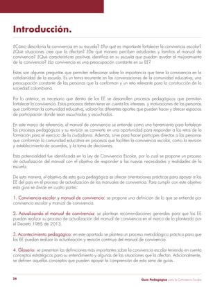 Guía Pedagógica para la Convivencia Escolar24
Introducción.
¿Cómo describiría la convivencia en su escuela? ¿Por qué es importante fortalecer la convivencia escolar?
¿Qué situaciones cree que la afectan? ¿De qué manera perciben estudiantes y familias el manual de
convivencia? ¿Qué características positivas identifica en su escuela que puedan ayudar al mejoramiento
de la convivencia? ¿La convivencia es una preocupación constante en su EE?
Estas son algunas preguntas que permiten reflexionar sobre la importancia que tiene la convivencia en la
cotidianidad de la escuela. Es un tema recurrente en las conversaciones de la comunidad educativa, una
preocupación constante de las personas que la conforman y un reto relevante para la construcción de la
sociedad colombiana.
Por lo anterior, es necesario que dentro de los EE se desarrollen procesos pedagógicos que permitan
fortalecer la convivencia. Estos procesos deben tener en cuenta los intereses y motivaciones de las personas
que conforman la comunidad educativa, valorar los diferentes aportes que pueden hacer y ofrecer espacios
de participación donde sean escuchadas y escuchados.
En este marco de referencia, el manual de convivencia se entiende como una herramienta para fortalecer
los procesos pedagógicos y su revisión se convierte en una oportunidad para responder a los retos de la
formación para el ejercicio de la ciudadanía. Además, sirve para hacer partícipes directos a las personas
que conforman la comunidad educativa en procesos que faciliten la convivencia escolar, como la revisión
y establecimiento de acuerdos, y la toma de decisiones.
Esta potencialidad fue identificada en la Ley de Convivencia Escolar, por lo cual se propone un proceso
de actualización del manual con el objetivo de responder a las nuevas necesidades y realidades de la
escuela.
De esta manera, el objetivo de esta guía pedagógica es ofrecer orientaciones prácticas para apoyar a los
EE del país en el proceso de actualización de los manuales de convivencia. Para cumplir con este objetivo
esta guía se divide en cuatro partes:
1. Convivencia escolar y manual de convivencia: se propone una definición de lo que se entiende por
convivencia escolar y manual de convivencia.
2. Actualizando el manual de convivencia: se plantean recomendaciones generales para que los EE
puedan realizar su proceso de actualización del manual de convivencia en el marco de lo planteado por
el Decreto 1965 de 2013.
3. Acontecimiento pedagógico: en este apartado se plantea un proceso metodológico práctico para que
los EE puedan realizar la actualización y revisión continua del manual de convivencia.
4. Glosario: se presentan las definiciones más importantes sobre la convivencia escolar teniendo en cuenta
conceptos estratégicos para su entendimiento y algunas de las situaciones que la afectan. Adicionalmente,
se definen aquellos conceptos que pueden apoyar la comprensión de esta serie de guías.
 