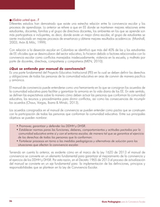 Guía Pedagógica para la Convivencia Escolar26
l ¿Sabía usted que...?
Diferentes estudios han demostrado que existe una estrecha relación entre la convivencia escolar y los
procesos de aprendizaje. Lo anterior se refiere a que en EE donde se mantienen mejores relaciones entre
estudiantes, docentes, familias y el grupo de directivos docentes, los ambientes en los que se aprende son
más participativos e incluyentes, es decir, donde existe un mejor clima escolar, el grupo de estudiantes se
siente involucrado en mejores procesos de enseñanza y obtiene mejores resultados académicos (Marshall,
2003; Arón & Milic, 1999).
Con relación a la deserción escolar en Colombia se identificó que más del 40% de las y los estudiantes
de EE oficiales que se desvincularon del sector educativo, lo hicieron debido a factores relacionados con la
convivencia escolar como conflictos manejados inadecuadamente, violencia en la escuela, y maltrato por
parte de docentes, directivas, compañeras y compañeros (MEN, 2010).
¿Qué se entiende por manual de convivencia?
Es una parte fundamental del Proyecto Educativo Institucional (PEI) en la cual se deben definir los derechos
y obligaciones de todas las personas de la comunidad educativa en aras de convivir de manera pacífica
y armónica.
El manual de convivencia puede entenderse como una herramienta en la que se consignan los acuerdos de
la comunidad educativa para facilitar y garantizar la armonía en la vida diaria de los EE. En este sentido,
se definen las expectativas sobre la manera cómo deben actuar las personas que conforman la comunidad
educativa, los recursos y procedimientos para dirimir conflictos, así como las consecuencias de incumplir
los acuerdos (Chaux, Vargas, Ibarra & Minski, 2013).
Los acuerdos consignados en el manual de convivencia se pueden entender como pactos que se construyen
con la participación de todas las personas que conforman la comunidad educativa. Entre sus principales
objetivos se pueden nombrar:
• Promover, garantizar y defender los DDHH y DHSR.
• Establecer normas paras las funciones, deberes, comportamientos y actitudes pactados por la
comunidad educativa entre sí y con el entorno escolar, de manera tal que se garantice el ejercicio
de los derechos de todas las personas que la conforman.
• Fortalecer procesos en torno a las medidas pedagógicas y alternativas de solución para las
situaciones que afectan la convivencia escolar.
Teniendo en cuenta lo anterior, es evidente cómo en el marco de la Ley 1620 de 2013 el manual de
convivencia se convierte en un elemento fundamental para garantizar el mejoramiento de la convivencia y
el ejercicio de los DDHH y DHSR. Por esta razón, en el Decreto 1965 de 2013 el proceso de actualización
del manual se convierte en un eje fundamental para la implementación de las definiciones, principios y
responsabilidades que se plantean en la Ley de Convivencia Escolar.
 