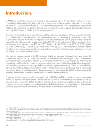 Guía Pedagógica para la Convivencia Escolar264
Introducción.
El MEN ha construido una serie de materiales pedagógicos con el fin de ofrecer a los EE y a sus
comunidades herramientas dirigidas a facilitar el proceso de implementación y apropiación de la Ley
1620 de 2013 y el Decreto 1965 de 2013. La presente guía sobre los DHSR hace parte de este material
pedagógico y se articula con la serie de guías que se diseñaron como un apoyo para la implementación
de la Ley de Convivencia Escolar y su decreto reglamentario.
Teniendo en cuenta el rol de la escuela frente a la las violencias basadas en género, en particular frente
a la violencia sexual, este documento ofrece herramientas para su prevención y atención en el marco de
la convivencia escolar. Así mismo da respuesta a los retos establecidos por un amplio marco normativo
nacional frente a la promoción y protección de los DDHH, en general, y los DHSR, en particular. Entre
estas normas se encuentran: la Ley 985 de 20051
, la Ley 1146 de 20072
, la Ley 1257 de 20083
, la Ley
1336 de 20094
, la Ley 1098 de 20065
y el Decreto 4798 de 20116
. Este conjunto de normas ampara
derechos fundamentales ante conductas como la violencia sexual, la trata de personas y la violencia contra
las mujeres, niñas, niños y adolescentes.
Esta guía se propone orientar a los EE para que, desde sus alcances y obligaciones y por medio de
la puesta en marcha de los cuatro componentes de la Ruta de Atención Integral para la Convivencia
Escolar (promoción, prevención, atención y seguimiento), contribuyan a la generación de ambientes de
aprendizaje que fomenten la convivencia armónica, el reconocimiento de la diversidad y el trámite pacífico
de los conflictos como un aporte al goce efectivo, universal y permanente de los DDHH y a una vida libre
de violencia. Por tanto, la presente guía tiene como fin ofrecer orientaciones generales a toda la comunidad
educativa y favorecer así la promoción, la preservación y el ejercicio de los DHSR en el espacio de la
escuela y fuera de ella. Lo anterior se desarrolla por medio de tres apartados.
El primero brinda un marco general de interpretación de los DHSR como DDHH y su relación con la convivencia
escolar. El segundo ofrece precisiones conceptuales básicas con el fin de favorecer la comprensión de las
situaciones que vulneran los DHSR. Por último, el tercero brinda orientaciones prácticas con el ánimo de
optimizar las respuestas generadas en la aplicación de la Ruta de Atención Integral para la Convivencia
Escolar y los protocolos de intervención, en caso de que estos derechos sean vulnerados.
1
Ley 985 de 2005. “Por medio de la cual se adoptan medidas contra la trata de personas y normas para la atención y protección de las víctimas de la misma”.
2
Ley 1146 de 2007. “Por medio de la cual se expiden normas para la prevención de la violencia sexual y atención integral de las niñas, niños y adolescentes
abusados sexualmente”.
3
Ley 1257 de 2008. “Por la cual se dictan normas de sensibilización, prevención y sanción de formas de violencia y discriminación contra las mujeres, se
reforman los Códigos Penal, de Procedimiento Penal, la Ley 294 de 1996 y se dictan otras disposiciones”.
4
Ley 1336 de 2009. “Por medio de la cual se adiciona y robustece la Ley 679 de 2001, de lucha contra la explotación, la pornografía y el turismo sexual con
niñas, niños y adolescentes”.
5
Ley 1098 de 2006. “Por la cual se expide el Código de la Infancia y la Adolescencia”.
6
Decreto 4798 de 2011. “Por el cual se reglamenta parcialmente la Ley 1257 de 2008”.
 