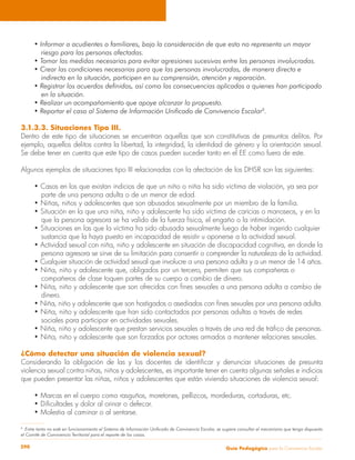 Guía Pedagógica para la Convivencia Escolar290
• Informar a acudientes o familiares, bajo la consideración de que esto no representa un mayor
	 riesgo para las personas afectadas.
• Tomar las medidas necesarias para evitar agresiones sucesivas entre las personas involucradas.
• Crear las condiciones necesarias para que las personas involucradas, de manera directa e
	 indirecta en la situación, participen en su comprensión, atención y reparación.
• Registrar los acuerdos definidos, así como las consecuencias aplicadas a quienes han participado
	 en la situación.
• Realizar un acompañamiento que apoye alcanzar lo propuesto.
• Reportar el caso al Sistema de Información Unificado de Convivencia Escolar8
.
3.1.3.3. Situaciones Tipo III.
Dentro de este tipo de situaciones se encuentran aquellas que son constitutivas de presuntos delitos. Por
ejemplo, aquellos delitos contra la libertad, la integridad, la identidad de género y la orientación sexual.
Se debe tener en cuenta que este tipo de casos pueden suceder tanto en el EE como fuera de este.
Algunos ejemplos de situaciones tipo III relacionadas con la afectación de los DHSR son las siguientes:
• Casos en los que existan indicios de que un niño o niña ha sido víctima de violación, ya sea por
	 parte de una persona adulta o de un menor de edad.
• Niñas, niños y adolescentes que son abusados sexualmente por un miembro de la familia.
• Situación en la que una niña, niño y adolescente ha sido víctima de caricias o manoseos, y en la
	 que la persona agresora se ha valido de la fuerza física, el engaño o la intimidación.
• Situaciones en las que la víctima ha sido abusada sexualmente luego de haber ingerido cualquier
	 sustancia que la haya puesto en incapacidad de resistir u oponerse a la actividad sexual.
• Actividad sexual con niña, niño y adolescente en situación de discapacidad cognitiva, en donde la
	 persona agresora se sirve de su limitación para consentir o comprender la naturaleza de la actividad.
• Cualquier situación de actividad sexual que involucre a una persona adulta y a un menor de 14 años.
• Niña, niño y adolescente que, obligados por un tercero, permiten que sus compañeras o
	 compañeros de clase toquen partes de su cuerpo a cambio de dinero.
• Niña, niño y adolescente que son ofrecidos con fines sexuales a una persona adulta a cambio de
	dinero.
• Niña, niño y adolescente que son hostigados o asediados con fines sexuales por una persona adulta.
• Niña, niño y adolescente que han sido contactados por personas adultas a través de redes
	 sociales para participar en actividades sexuales.
• Niña, niño y adolescente que prestan servicios sexuales a través de una red de tráfico de personas.
• Niña, niño y adolescente que son forzados por actores armados a mantener relaciones sexuales.
¿Cómo detectar una situación de violencia sexual?
Considerando la obligación de las y los docentes de identificar y denunciar situaciones de presunta
violencia sexual contra niñas, niños y adolescentes, es importante tener en cuenta algunas señales e indicios
que pueden presentar las niñas, niños y adolescentes que están viviendo situaciones de violencia sexual:
• Marcas en el cuerpo como rasguños, moretones, pellizcos, mordeduras, cortaduras, etc.
• Dificultades y dolor al orinar o defecar.
• Molestia al caminar o al sentarse.
8
Entre tanto no esté en funcionamiento el Sistema de Información Unificado de Convivencia Escolar, se sugiere consultar el mecanismo que tenga dispuesto
el Comité de Convivencia Territorial para el reporte de los casos.
 