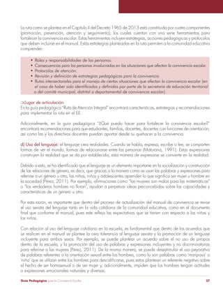 Guía Pedagógica para la Convivencia Escolar 37
La ruta como se plantea en el Capítulo II del Decreto 1965 de 2013 está constituida por cuatro componentes
(promoción, prevención, atención y seguimiento), los cuales cuentan con una serie herramientas para
fortalecer la convivencia escolar. Estas herramientas incluyen estrategias, acciones pedagógicas y protocolos
que deben incluirse en el manual. Estás estrategias planteadas en la ruta permiten a la comunidad educativa
comprender:
•	 Roles y responsabilidades de las personas.
•	 Consecuencias para las personas involucradas en las situaciones que afectan la convivencia escolar.
•	 Protocolos de atención.
•	 Revisión y definición de estrategias pedagógicas para la convivencia.
•	 Rutas intersectoriales para el manejo de ciertas situaciones que afectan la convivencia escolar (en
	 el caso de haber sido identificadas y definidas por parte de la secretaría de educación territorial
o del comité municipal, distrital o departamental de convivencia escolar).
m Lugar de articulación.
En la guía pedagógica “Ruta de Atención Integral” encontrará características, estrategias y recomendaciones
para implementar la ruta en el EE.
Adicionalmente, en la guía pedagógica “¿Qué puedo hacer para fortalecer la convivencia escolar?”
encontrará recomendaciones para que estudiantes, familias, docentes, docentes con funciones de orientación,
así como las y los directivos docentes puedan aportar desde su quehacer a la convivencia.
d) Uso del lenguaje: el lenguaje crea realidades. Cuando se habla, expresa, escribe o lee, se comparten
formas de ver el mundo, formas de relacionarse entre las personas (Maturana, 1991). Estas expresiones
construyen la realidad que se da por establecida; esta manera de expresarse se convierte en la realidad.
Debido a esto, se ha identificado que el lenguaje es un elemento importante en la socialización y construcción
de las relaciones de género, es decir, que gracias a la manera como se usan las palabras y expresiones para
referirse a un género u otro, las niñas, niños y adolescentes aprenden lo que significa ser mujer u hombre en
la sociedad (Pérez, 2011). Por ejemplo, afirmaciones como “las mujeres son malas para las matemáticas”
o “los verdaderos hombres no lloran”, ayudan a perpetuar ideas preconcebidas sobre las capacidades y
características de un género u otro.
Por esta razón, es importante que dentro del proceso de actualización del manual de convivencia se revise
el uso sexista del lenguaje tanto en la vida cotidiana de la comunidad educativa, como en el documento
final que conforme el manual, pues este refleja las expectativas que se tienen con respecto a las niñas y
los niños.
Con relación al uso del lenguaje cotidiano en la escuela, es fundamental que dentro de los acuerdos que
se realicen en el manual se plantee la cero tolerancia al lenguaje sexista y la promoción de un lenguaje
incluyente para ambos sexos. Por ejemplo, se puede plantear un acuerdo sobre el no uso de piropos
dentro de la escuela, y la promoción del uso de palabras y expresiones incluyentes y no discriminatorias
para referirse a las mujeres (Pérez, 2011). De la misma manera, se puede desestimular el uso peyorativo
de palabras referentes a la orientación sexual entre los hombres, como lo son palabras como ‘mariposa’ o
‘niña’ que se utilizan entre los hombres para descalificarse, pues estos plantean un referente negativo sobre
el hecho de ser homosexual o de ser mujer y, adicionalmente, impiden que los hombres tengan actitudes
o expresiones emocionales naturales y diversas.
 