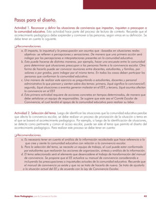 Guía Pedagógica para la Convivencia Escolar 43
Pasos para el diseño.
Actividad 1. Reconocer y definir las situaciones de convivencia que impactan, inquietan o preocupan a
la comunidad educativa. Esta actividad hace parte del proceso de lectura de contexto. Recuerde que el
acontecimiento pedagógico debe sorprender y conmover a las personas, según vimos en su definición. Se
debe tener en cuenta lo siguiente.
q Recomendaciones.
a. El impacto, la inquietud y la preocupación son asuntos que –basados en situaciones reales
	 objetivas- se refieren a percepciones y sensaciones. De manera que una primera acción será
	 indagar por las percepciones e interpretaciones presentes en la comunidad educativa.
b. Esto puede hacerse de distintas maneras, por ejemplo, hacer una encuesta entre la comunidad
	 para determinar qué situaciones preocupan a las personas frente a la convivencia escolar. Otra
	 forma de hacerlo puede ser convocar reuniones entre docentes, estudiantes, y familias, por
salones o por grados, para indagar por el mismo tema. En todos los casos deben participar las
personas que conforman la comunidad educativa.
c. Una manera de realizar este ejercicio es preguntando a estudiantes, docentes y personal
	 administrativo lo que piensan y sienten sobre dos temas: primero, ¿qué significa la convivencia?;
	 segundo, ¿qué situaciones o eventos generan malestar en el EE?, y tercero, ¿qué asuntos afectan
	 la convivencia en el EE?
d. Esta primera actividad requiere de acciones concretas en tiempos determinados, de manera que
	 debe señalarse un equipo de responsables. Se sugiere que este sea el Comité Escolar de
	 Convivencia, el cual tendrá el apoyo de la comunidad educativa para realizar su labor.
Actividad 2. Selección del tema. Luego de identificar las situaciones que la comunidad educativa percibe
que afecta la convivencia escolar, se debe realizar un proceso de priorización de la situación o tema en
el que se basará el acontecimiento pedagógico. Por ejemplo, si luego de la identificación de situaciones,
se detecta como pertinente y común el acoso escolar, puede ser este el tema que permita el diseño del
acontecimiento pedagógico. Para realizar este proceso se debe tener en cuenta:
q Recomendaciones.
a. Es necesario tener en cuenta el análisis de la información recolectada que hace referencia a lo
	 que cree y siente la comunidad educativa con relación a la convivencia escolar.
b. Para la selección del tema, se necesita un equipo de trabajo, el cual puede estar conformado
por estudiantes que realizarán las acciones de organización, síntesis y análisis de la información.
d. El tema seleccionado será el elemento que desencadene el trabajo de transformación del manual
	 de convivencia. Se propone que el EE actualice su manual de convivencia considerando e
	 incluyendo las preocupaciones o inquietudes actuales de la comunidad educativa. Recuerde que
	 el manual de convivencia ya existe y que no se trata de hacerlo de nuevo. Se trata de ajustarlo
a la situación actual del EE y de acuerdo con la Ley de Convivencia Escolar.
 