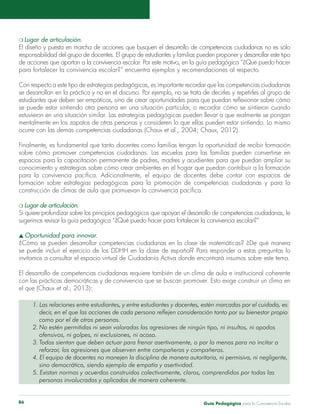 Guía Pedagógica para la Convivencia Escolar86
m Lugar de articulación.
El diseño y puesta en marcha de acciones que busquen el desarrollo de competencias ciudadanas no es sólo
responsabilidad del grupo de docentes. El grupo de estudiantes y familias pueden proponer y desarrollar este tipo
de acciones que aportan a la convivencia escolar. Por este motivo, en la guía pedagógica “¿Qué puedo hacer
para fortalecer la convivencia escolar?” encuentra ejemplos y recomendaciones al respecto.
Con respecto a este tipo de estrategias pedagógicas, es importante recordar que las competencias ciudadanas
se desarrollan en la práctica y no en el discurso. Por ejemplo, no se trata de decirles y repetirles al grupo de
estudiantes que deben ser empáticos, sino de crear oportunidades para que puedan reflexionar sobre cómo
se puede estar sintiendo otra persona en una situación particular, o recordar cómo se sintieron cuando
estuvieron en una situación similar. Las estrategias pedagógicas pueden llevar a que realmente se pongan
mentalmente en los zapatos de otras personas y consideren lo que ellas pueden estar sintiendo. Lo mismo
ocurre con las demás competencias ciudadanas (Chaux et al., 2004; Chaux, 2012).
Finalmente, es fundamental que tanto docentes como familias tengan la oportunidad de recibir formación
sobre cómo promover competencias ciudadanas. Las escuelas para las familias pueden convertirse en
espacios para la capacitación permanente de padres, madres y acudientes para que puedan ampliar su
conocimiento y estrategias sobre cómo crear ambientes en el hogar que puedan contribuir a la formación
para la convivencia pacífica. Adicionalmente, el equipo de docentes debe contar con espacios de
formación sobre estrategias pedagógicas para la promoción de competencias ciudadanas y para la
construcción de climas de aula que promuevan la convivencia pacífica.
m Lugar de articulación.
Si quiere profundizar sobre los principios pedagógicos que apoyan el desarrollo de competencias ciudadanas, le
sugerimos revisar la guía pedagógica “¿Qué puedo hacer para fortalecer la convivencia escolar?”
s Oportunidad para innovar.
¿Cómo se pueden desarrollar competencias ciudadanas en la clase de matemáticas? ¿De qué manera
se puede incluir el ejercicio de los DDHH en la clase de español? Para responder a estas preguntas lo
invitamos a consultar el espacio virtual de Ciudadanía Activa donde encontrará insumos sobre este tema.
El desarrollo de competencias ciudadanas requiere también de un clima de aula e institucional coherente
con las prácticas democráticas y de convivencia que se buscan promover. Esto exige construir un clima en
el que (Chaux et al., 2013):
1. Las relaciones entre estudiantes, y entre estudiantes y docentes, estén marcadas por el cuidado, es
	 decir, en el que las acciones de cada persona reflejen consideración tanto por su bienestar propio
	 como por el de otras personas.
2.	No estén permitidas ni sean valoradas las agresiones de ningún tipo, ni insultos, ni apodos
	 ofensivos, ni golpes, ni exclusiones, ni acoso.
3.	Todos sientan que deben actuar para frenar asertivamente, o por lo menos para no incitar o
	 reforzar, las agresiones que observen entre compañeras y compañeros.
4. El equipo de docentes no manejen la disciplina de manera autoritaria, ni permisiva, ni negligente,
	 sino democrática, siendo ejemplo de empatía y asertividad.
5. Existan normas y acuerdos construidos colectivamente, claros, comprendidos por todas las
	 personas involucradas y aplicados de manera coherente.
 