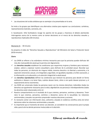 • Las	situaciones	de	la	vida	cotidiana	que	se	asemejan	a	las	presentadas	en	la	serie.	
	
Se	invita	a	los	grupos	que	identifiquen	una	alternativa	creativa	para	exponer	sus	conclusiones:	carteleras,	
representaciones	teatrales,	canciones,	etc.		
3.	 Socialización.	 El/la	 facilitador/a	 recoge	 los	 aportes	 de	 los	 grupos	 y	 favorezca	 el	 debate	 planteando	
interrogantes	 acerca	 de	 la	 manera	 como	 se	 toman	 decisiones	 en	 el	 marco	 de	 los	 derechos	 sexuales	 y	
reproductivos	implicados	(30	minutos).	
	
Momento	III.	-		30	minutos	
Se	proyecta	el	video	de	“Derechos	Sexuales	y	Reproductivos”	del	Ministerio	de	Salud	y	Protección	Social	
(8:50	minutos).		
Cierre	
ü Los	DHSR	se	refieren	a	los	estándares	mínimos	necesarios	para	que	las	personas	puedan	disfrutar	del	
más	alto	nivel	posible	de	salud	que	le	permita	vivir	dignamente.	
ü Los	derechos	sexuales	establecen	las	condiciones	que	requerimos	mujeres	y	hombres	para	reconocer,	
aceptar,	 valorar	 y	 expresar	 nuestra	 sexualidad	 y	 para	 disfrutar	 de	 la	 actividad	 sexual.	 Recordar	 que	
todas	las	personas,	sin	distinción	de	ninguna	índole,	tenemos	derecho	a	la	libertad	y	autonomía,	a	la	
expresión	emocional	y	sexual,	a	la	integridad	y	seguridad,	a	la	igualdad	y	equidad,	a	la	libre	asociación,	a	
la	información	y	a	la	educación	y	a	la	atención	integral	de	la	salud	sexual.	
ü Los	derechos	reproductivos	definen	las	condiciones	que	merecen	las	personas	para	decidir	en	forma	
autónoma	si	desean	o	no	tener	hijos,	cuántos	desean	tener,	cómo	o	con	quién	desean	procrear	y,	el	
espaciamiento	de	los	nacimientos.	
ü Los	DHSR	son	universales	(todas	las	personas	nacen	con	los	mismos	derechos),	indivisibles	(todos	los	
derechos	son	igualmente	necesarios	para	la	vida	y	dignidad	de	una	persona)	e	interdependientes	(todos	
los	derechos	están	relacionados	entre	sí)	
ü Nuestro	comportamiento	es	el	resultado	de	lo	que	creemos,	pensamos,	sentimos	y	deseamos.	Tener	
claro	 lo	 que	 creemos,	 pensamos,	 sentimos	 y	 deseamos	 acerca	 de	 la	 sexualidad,	 las	 relaciones	
sentimentales	y	sexuales	nos	permite	comprender	nuestras	elecciones	y	acciones.	
ü Es	necesario	contar	con	información	clara,	suficiente	y	basada	en	evidencia	científica	antes	de	tomar	
decisiones	sobre	las	relaciones	sentimentales	y	sexuales.		
ü Es	importante	que	al	momento	de	tomar	una	decisión,	se	consideren	las	consecuencias	para	la	propia	
vida	y	para	la	de	las	demás	personas	involucradas	en	la	decisión.	
 