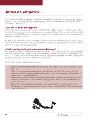 Guía Pedagógica para la Convivencia Escolar10
Antes de empezar…
estructura y enfoque de esta serie de guías pedagógicas para la implementación de la Ley 1620 de 2013
y el Decreto 1965 de 2013.
¿Qué son las guías pedagógicas?
La serie de guías pedagógicas para la implementación de la Ley 1620 de 2013 y su decreto reglamentario
se entienden como un conjunto de materiales que generan posibilidades de orientación a la comunidad
educativa de los EE del país, en el proceso de comprensión y apropiación de elementos relevantes para
potenciar la convivencia escolar.
En estas guías, estudiantes, familias, docentes, docentes con funciones de orientación, así como las y los
directivos docentes encontrarán ideas, recomendaciones y ejemplos que pueden servir de inspiración para
convertir la escuela en el lugar que sueñan.
¿Cuáles son los objetivos de estas guías pedagógicas?
educativa en general, para la apropiación e implementación de la Ley 1620 de 2013 y el Decreto 1965
de 2013. Es decir, brinda recomendaciones prácticas, respuestas a preguntas frecuentes e ideas para
apoyar el proceso de mejoramiento de la convivencia escolar.
de los EE.
puesta en marcha de las acciones planteadas en los cuatro componentes de la Ruta de Atención
Integral para la Convivencia Escolar.
personas que conforman la comunidad educativa; para que desde su rol puedan fortalecer la
convivencia escolar.
relacionadas con la violencia sexual o que atenten contra el ejercicio de los DHSR, en el marco de
la Ley 1620 de 2013.
 